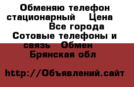 Обменяю телефон стационарный. › Цена ­ 1 500 - Все города Сотовые телефоны и связь » Обмен   . Брянская обл.